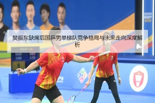 樊振东缺席后国乒男单梯队竞争格局与未来走向深度解析